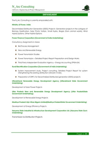 N_Arc Consulting
(Advisory, Engineering & Project Management)
P a g e | - 44 -
EMPANELMENT
The N_Arc Consulting is currently empanelled with:
Ministry of Power, India
Decentralized Distribution Generation (DDG) Projects- Generation projects in the category of
Biomass Gasification, Solar Photo Voltaic, Small Hydro, Biogas (from animal waste), Wind
Hybrid Systems, Other Hybrid Options
Power Finance Corporation (Government of India Undertaking)
Consultancy Assignments in Areas
Bid Process Management
New and Renewable Energy
Power Transmission Studies
Power Transmission – Detailed Project Report Preparation and Design Works
Third Party Independent Evaluation Agency – Energy Accounting (TPIEA-EA)
Rural Electrification Corporation (Government of India Undertaking)
System improvement study, Project consulting, Detailed Project Report for system
strengthening the existing distribution network in India.
Preparation of DPR’s for Decentralized Distributed generation (DDG) projects
Uttarakhand Renewable Energy Development Agency (Uttarakhand State Government
Undertaking)
Development of Solar Power Projects
Uttar Pradesh New and Renewable Energy Development Agency (Uttar PradeshState
Government Undertaking)
Development of Renewable Energy Projects
Madhya Pradesh Urja Vikas Nigam Limited(Madhya PradeshState Government Undertaking)
Development of Energy Efficiency Projects
Haryana State Industrial & Infrastructure Development Corporation Ltd. (Haryana State Govt.
Undertaking)
Transmission & Distribution Projects
 