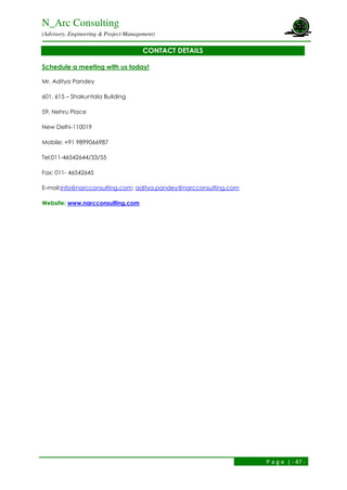 N_Arc Consulting
(Advisory, Engineering & Project Management)
P a g e | - 47 -
CONTACT DETAILS
Schedule a meeting with us today!
Mr. Aditya Pandey
601, 615 – Shakuntala Building
59, Nehru Place
New Delhi-110019
Mobile: +91 9899066987
Tel:011-46542644/33/55
Fax: 011- 46542645
E-mail:info@narcconsulting.com; aditya.pandey@narcconsulting.com
Website: www.narcconsulting.com
 