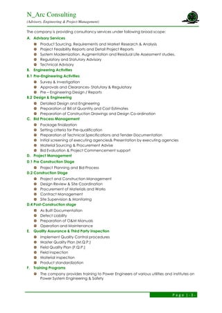 N_Arc Consulting
(Advisory, Engineering & Project Management)
P a g e | - 3 -
The company is providing consultancy services under following broad scope:
A. Advisory Services
Product Sourcing, Requirements and Market Research & Analysis
Project Feasibility Reports and Detail Project Reports
System Modernization, Augmentation and Residual Life Assessment studies.
Regulatory and Statutory Advisory
Technical Advisory
B. Engineering Activities
B.1 Pre–Engineering Activities
Survey & Investigation
Approvals and Clearances- Statutory & Regulatory
Pre – Engineering Design / Reports
B.2 Design & Engineering
Detailed Design and Engineering
Preparation of Bill of Quantity and Cost Estimates
Preparation of Construction Drawings and Design Co-ordination
C. Bid Process Management
Package finalization
Setting criteria for Pre-qualification
Preparation of Technical Specifications and Tender Documentation
Initial screening of executing agencies& Presentation by executing agencies
Material Sourcing & Procurement Advise
Bid Evaluation & Project Commencement support
D. Project Management
D.1 Pre Construction Stage
Project Planning and Bid Process
D.2 Construction Stage
Project and Construction Management
Design Review & Site Coordination
Procurement of Materials and Works
Contract Management
Site Supervision & Monitoring
D.4 Post-Construction stage
As Built Documentation
Defect Liability
Preparation of O&M Manuals
Operation and Maintenance
E. Quality Assurance & Third Party Inspection
Implement Quality Control procedures
Master Quality Plan (M.Q.P.)
Field Quality Plan (F.Q.P.)
Field inspection
Material inspection
Product standardization
F. Training Programs
The company provides training to Power Engineers of various utilities and institutes on
Power System Engineering & Safety
 