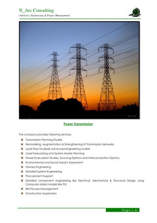 N_Arc Consulting
(Advisory, Engineering & Project Management)
P a g e | - 4 -
Power Transmission
The company provides following services
Transmission Planning Studies
Remodeling, Augmentation & Strengthening of Transmission Networks
Load Flow Studies& advanced engineering studies
Load Forecasting and System Master Planning
Power Evacuation Studies, Sourcing Options and Interconnection Options
Environmental and Social Impact Assessment
Owners Engineering
Detailed System Engineering
Procurement Support
Detailed component engineering like Electrical, Mechanical & Structural Design using
Computer aided models like PLS
Bid Process Management
Construction Supervision
 