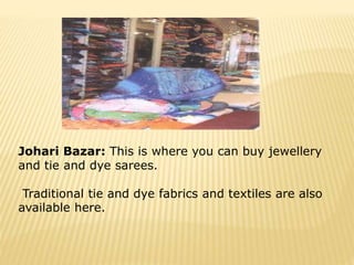Johari Bazar: This is where you can buy jewellery
and tie and dye sarees.
Traditional tie and dye fabrics and textiles are also
available here.
 