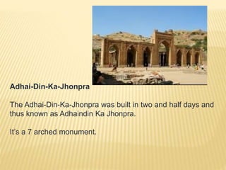 Adhai-Din-Ka-Jhonpra
The Adhai-Din-Ka-Jhonpra was built in two and half days and
thus known as Adhaindin Ka Jhonpra.
It’s a 7 arched monument.
 