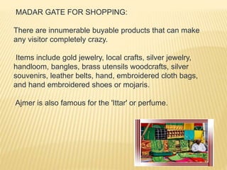 MADAR GATE FOR SHOPPING:
There are innumerable buyable products that can make
any visitor completely crazy.
Items include gold jewelry, local crafts, silver jewelry,
handloom, bangles, brass utensils woodcrafts, silver
souvenirs, leather belts, hand, embroidered cloth bags,
and hand embroidered shoes or mojaris.
Ajmer is also famous for the 'Ittar' or perfume.
 