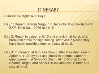 ITINERARY
Duration: 04 Nights & 05 Days
Day 1: Departure from Nagpur to Jaipur by Mysore–Jaipur SF
EXP Train No. 12975 at 11:15.
Day 2: Reach in Jaipur at 6:15 and check-in at hotel, after
breakfast move for sightseeing after visit 2 places they
have lunch outside,dinner and stay at hotel.
Day 3: In morning at 9:00 check-out after breakfast, reach
Ajmer at 11:00 by bus and check-in at hotel. Lunch +
entertainment at Swad-Ri-Dhani. At 16:00 visit Ajmer
Sharief Dargah and Adhai-Din-Ka-Jhonpra. Dinner and
stay at hotel.
.
 