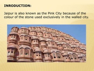 INRODUCTION:
Jaipur is also known as the Pink City because of the
colour of the stone used exclusively in the walled city.
 