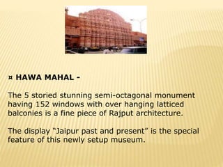 ¤ HAWA MAHAL -
The 5 storied stunning semi-octagonal monument
having 152 windows with over hanging latticed
balconies is a fine piece of Rajput architecture.
The display “Jaipur past and present” is the special
feature of this newly setup museum.
 