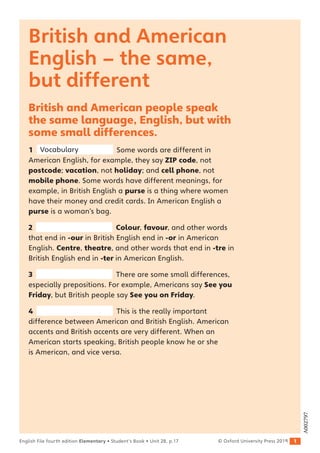 1
English File fourth edition Elementary • Student’s Book • Unit 2B, p.17 © Oxford University Press 2019
British and American
English – the same,
but different
British and American people speak
the same language, English, but with
some small differences.
1 Vocabulary Some words are different in
American English, for example, they say ZIP code, not
postcode; vacation, not holiday; and cell phone, not
mobile phone. Some words have different meanings, for
example, in British English a purse is a thing where women
have their money and credit cards. In American English a
purse is a woman’s bag.
2 Colour, favour, and other words
that end in -our in British English end in -or in American
English. Centre, theatre, and other words that end in -tre in
British English end in -ter in American English.
3 There are some small differences,
especially prepositions. For example, Americans say See you
Friday, but British people say See you on Friday.
4 This is the really important
difference between American and British English. American
accents and British accents are very different. When an
American starts speaking, British people know he or she
is American, and vice versa.
A002797
 