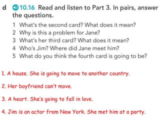 1. A house. She is going to move to another country.
2. Her boyfriend can’t move.
3. A heart. She’s going to fall in love.
4. Jim is an actor from New York. She met him at a party.
 