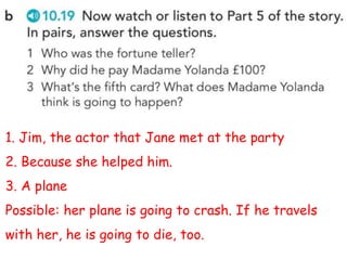 1. Jim, the actor that Jane met at the party
2. Because she helped him.
3. A plane
Possible: her plane is going to crash. If he travels
with her, he is going to die, too.
 