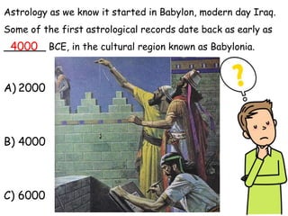 Astrology as we know it started in Babylon, modern day Iraq.
Some of the first astrological records date back as early as
_______ BCE, in the cultural region known as Babylonia.
A) 2000
B) 4000
C) 6000
4000
 