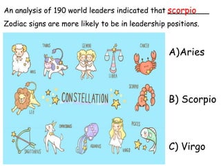 An analysis of 190 world leaders indicated that _________
Zodiac signs are more likely to be in leadership positions.
A)Aries
B) Scorpio
C) Virgo
scorpio
 