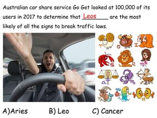 Australian car share service Go Get looked at 100,000 of its
users in 2017 to determine that ________ are the most
likely of all the signs to break traffic laws.
A)Aries B) Leo C) Cancer
Leos
 