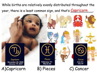 While births are relatively evenly distributed throughout the
year, there is a least common sign, and that’s ___________.
Capricorn
A)Capricorn B) Pieces C) Cancer
 