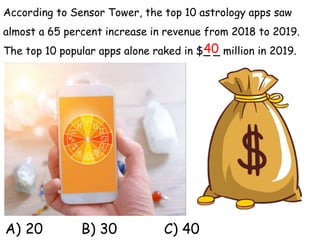 According to Sensor Tower, the top 10 astrology apps saw
almost a 65 percent increase in revenue from 2018 to 2019.
The top 10 popular apps alone raked in $_ _ million in 2019.
A) 20 B) 30 C) 40
40
 
