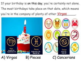 If your birthday is on this day, you're certainly not alone.
The most birthdays take place on that date, which means
you're in the company of plenty of other __________.
A) Virgos B) Pieces C) Cancerians
Virgos
 