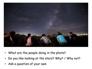 • What are the people doing in the photo?
• Do you like looking at the stars? Why? / Why not?
• Ask a question of your own
 