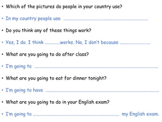 • Which of the pictures do people in your country use?
• In my country people use ........................................................................
• Do you think any of these things work?
• Yes, I do. I think .............works. No, I don’t because ..........................
• What are you going to do after class?
• I’m going to .........................................................................................................
• What are you going to eat for dinner tonight?
• I’m going to have ................................................................................................
• What are you going to do in your English exam?
• I’m going to ......................................................................... my English exam.
 