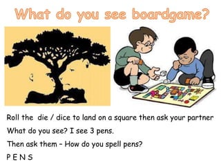 Roll the die / dice to land on a square then ask your partner
What do you see? I see 3 pens.
Then ask them – How do you spell pens?
P E N S
 