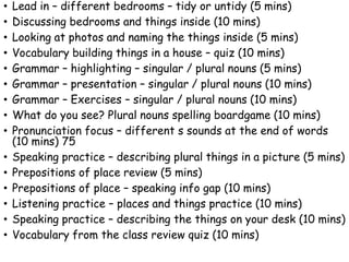 • Lead in – different bedrooms – tidy or untidy (5 mins)
• Discussing bedrooms and things inside (10 mins)
• Looking at photos and naming the things inside (5 mins)
• Vocabulary building things in a house – quiz (10 mins)
• Grammar – highlighting – singular / plural nouns (5 mins)
• Grammar – presentation – singular / plural nouns (10 mins)
• Grammar – Exercises – singular / plural nouns (10 mins)
• What do you see? Plural nouns spelling boardgame (10 mins)
• Pronunciation focus – different s sounds at the end of words
(10 mins) 75
• Speaking practice – describing plural things in a picture (5 mins)
• Prepositions of place review (5 mins)
• Prepositions of place – speaking info gap (10 mins)
• Listening practice – places and things practice (10 mins)
• Speaking practice – describing the things on your desk (10 mins)
• Vocabulary from the class review quiz (10 mins)
 