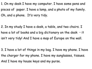 1. On my desk I have my computer. I have some pens and
pieces of paper. I have a lamp, and a photo of my family.
Oh, and a phone. It’s very tidy.
2. In my study I have a desk, a table, and two chairs. I
have a lot of books and a big dictionary on the desk ・it
isn’t very tidy! And I have a map of Europe on the wall.
3. I have a lot of things in my bag. I have my phone. I have
the charger for my phone. I have my sunglasses, tissues.
And I have my house keys and my purse.
 