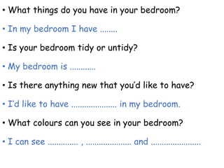• What things do you have in your bedroom?
• In my bedroom I have ........
• Is your bedroom tidy or untidy?
• My bedroom is ............
• Is there anything new that you’d like to have?
• I’d like to have ..................... in my bedroom.
• What colours can you see in your bedroom?
• I can see .............. , ..................... and .......................
 