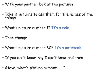 • With your partner look at the pictures.
• Take it in turns to ask them for the names of the
things.
• What’s picture number 1? It’s a coin.
• Then change
• What’s picture number 30? It’s a notebook.
• If you don’t know, say I don’t know and then
• Steve, what’s picture number.......?
 