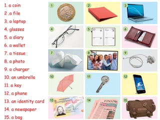 1. a coin
2 .a file
3. a laptop
4. glasses
5. a diary
6. a wallet
7. a tissue
8. a photo
9. a charger
10. an umbrella
11. a key
12. a phone
13. an identity card
14. a newspaper
15. a bag
 