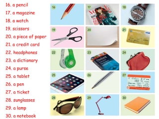 16. a pencil
17. a magazine
18. a watch
19. scissors
20. a piece of paper
21. a credit card
22. headphones
23. a dictionary
24. a purse
25. a tablet
26. a pen
27. a ticket
28. sunglasses
29. a lamp
30. a notebook
 