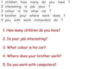 1. How many children do you have?
2. Is your job interesting?
3. What colour is his car?
4. Where does your brother work?
5. Do you work with computers?
 