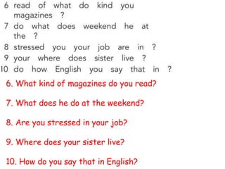 6. What kind of magazines do you read?
7. What does he do at the weekend?
8. Are you stressed in your job?
9. Where does your sister live?
10. How do you say that in English?
 