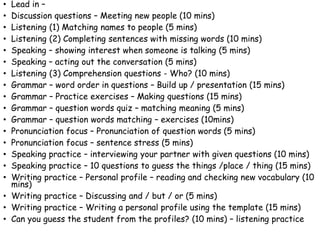 • Lead in –
• Discussion questions – Meeting new people (10 mins)
• Listening (1) Matching names to people (5 mins)
• Listening (2) Completing sentences with missing words (10 mins)
• Speaking – showing interest when someone is talking (5 mins)
• Speaking – acting out the conversation (5 mins)
• Listening (3) Comprehension questions - Who? (10 mins)
• Grammar – word order in questions – Build up / presentation (15 mins)
• Grammar – Practice exercises – Making questions (15 mins)
• Grammar – question words quiz – matching meaning (5 mins)
• Grammar – question words matching – exercises (10mins)
• Pronunciation focus – Pronunciation of question words (5 mins)
• Pronunciation focus – sentence stress (5 mins)
• Speaking practice – interviewing your partner with given questions (10 mins)
• Speaking practice – 10 questions to guess the things /place / thing (15 mins)
• Writing practice – Personal profile – reading and checking new vocabulary (10
mins)
• Writing practice – Discussing and / but / or (5 mins)
• Writing practice – Writing a personal profile using the template (15 mins)
• Can you guess the student from the profiles? (10 mins) – listening practice
 