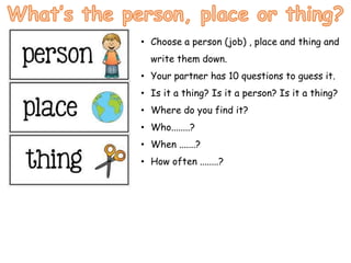 • Choose a person (job) , place and thing and
write them down.
• Your partner has 10 questions to guess it.
• Is it a thing? Is it a person? Is it a thing?
• Where do you find it?
• Who........?
• When .......?
• How often ........?
 