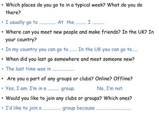 • Which places do you go to in a typical week? What do you do
there?
• I usually go to .............. At the ......... I ..........
• Where can you meet new people and make friends? In the UK? In
your country?
• In my country you can go to ...... In the UK you can go to.....
• When did you last go somewhere and meet someone new?
• The last time was in ..................
• Are you a part of any groups or clubs? Online? Offline?
• Yes, I am. I’m in a .......... group. No, I’m not.
• Would you like to join any clubs or groups? Which ones?
• I’d like to join a ............... group because .............................
 
