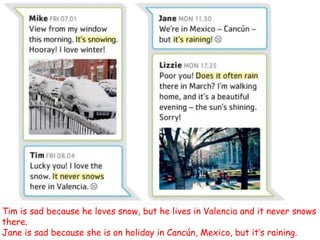Tim is sad because he loves snow, but he lives in Valencia and it never snows
there.
Jane is sad because she is on holiday in Cancún, Mexico, but it’s raining.
 