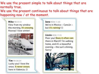 We use the present simple to talk about things that are
normally true.
We use the present continuous to talk about things that are
happening now / at the moment.
 