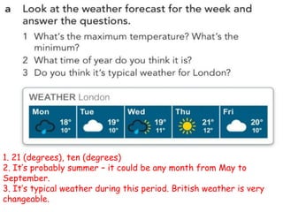 1. 21 (degrees), ten (degrees)
2. It’s probably summer – it could be any month from May to
September.
3. It’s typical weather during this period. British weather is very
changeable.
 