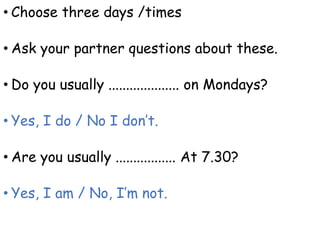 • Choose three days /times
• Ask your partner questions about these.
• Do you usually .................... on Mondays?
• Yes, I do / No I don’t.
• Are you usually ................. At 7.30?
• Yes, I am / No, I’m not.
 