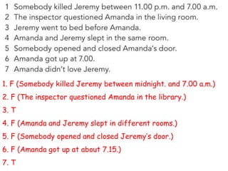 1. F (Somebody killed Jeremy between midnight. and 7.00 a.m.)
2. F (The inspector questioned Amanda in the library.)
3. T
4. F (Amanda and Jeremy slept in different rooms.)
5. F (Somebody opened and closed Jeremy’s door.)
6. F (Amanda got up at about 7.15.)
7. T
 