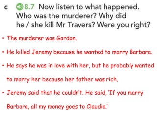 • The murderer was Gordon.
• He killed Jeremy because he wanted to marry Barbara.
• He says he was in love with her, but he probably wanted
to marry her because her father was rich.
• Jeremy said that he couldn’t. He said, ‘If you marry
Barbara, all my money goes to Claudia.’
 