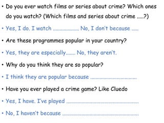 • Do you ever watch films or series about crime? Which ones
do you watch? (Which films and series about crime .....?)
• Yes, I do. I watch ................... No, I don’t because .....
• Are these programmes popular in your country?
• Yes, they are especially....... No, they aren’t.
• Why do you think they are so popular?
• I think they are popular because ..................................
• Have you ever played a crime game? Like Cluedo
• Yes, I have. I’ve played .....................................................
• No, I haven’t because ........................................................
 
