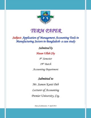 Subject: Application of Management Accounting Tools in
Manufacturing Sectors in Bangladesh- a case study
Submitted by
Hasan Ullah Chy
8th Semester
19th Batch
Accounting Department
Submitted to
Mr. Sumon Kanti Deb
Lecturer of Accounting
Premier University, Ctg.
Date of submission: 1st April 2014
 