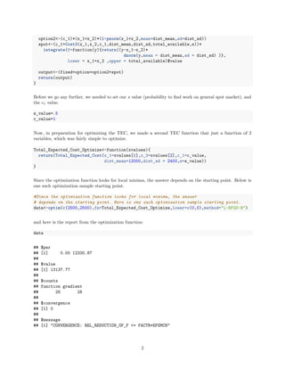 option2<-(c_1)*(x_1+x_2)*(1-pnorm(x_1+x_2,mean=dist_mean,sd=dist_sd))
spot<-(c_1+Cost3(x_1,x_2,c_1,dist_mean,dist_sd,total_available,s))*
integrate(f=function(y){return((y-x_1-x_2)*
dnorm(y,mean = dist_mean,sd = dist_sd) )},
lower = x_1+x_2 ,upper = total_available)$value
output<-(fixed+option+option2+spot)
return(output)
}
Before we go any further, we needed to set our s value (probability to ﬁnd work on general spot market), and
the c1 value.
s_value=.5
c_value=1
Now, in preparation for optimizing the TEC, we made a second TEC function that just a function of 2
variables, which was fairly simple to optimize.
Total_Expected_Cost_Optimize<-function(xvalues){
return(Total_Expected_Cost(x_1=xvalues[1],x_2=xvalues[2],c_1=c_value,
dist_mean=12000,dist_sd = 2400,s=s_value))
}
Since the optimization function looks for local minima, the answer depends on the starting point. Below is
one such optimization sample starting point.
#Since the optimization function looks for local minima, the answer
# depends on the starting point. Here is one such optimization sample starting point.
data<-optim(c(2500,2500),fn=Total_Expected_Cost_Optimize,lower=c(0,0),method="L-BFGS-B")
and here is the report from the optimization function:
data
## $par
## [1] 0.00 12330.87
##
## $value
## [1] 13137.77
##
## $counts
## function gradient
## 26 26
##
## $convergence
## [1] 0
##
## $message
## [1] "CONVERGENCE: REL_REDUCTION_OF_F <= FACTR*EPSMCH"
2
 