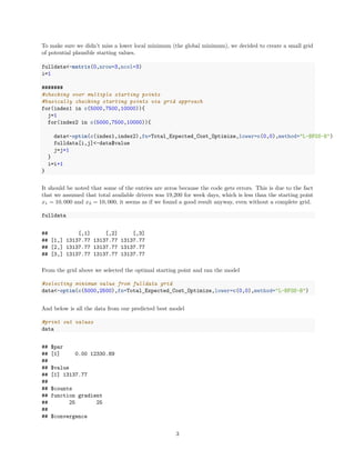 To make sure we didn’t miss a lower local minimum (the global minimum), we decided to create a small grid
of potential plausible starting values.
fulldata<-matrix(0,nrow=3,ncol=3)
i=1
#######
#checking over multiple starting points
#basically checking starting points via grid approach
for(index1 in c(5000,7500,10000)){
j=1
for(index2 in c(5000,7500,10000)){
data<-optim(c(index1,index2),fn=Total_Expected_Cost_Optimize,lower=c(0,0),method="L-BFGS-B")
fulldata[i,j]<-data$value
j=j+1
}
i=i+1
}
It should be noted that some of the entries are zeros because the code gets errors. This is due to the fact
that we assumed that total available drivers was 19,200 for week days, which is less than the starting point
x1 = 10, 000 and x2 = 10, 000, it seems as if we found a good result anyway, even without a complete grid.
fulldata
## [,1] [,2] [,3]
## [1,] 13137.77 13137.77 13137.77
## [2,] 13137.77 13137.77 13137.77
## [3,] 13137.77 13137.77 13137.77
From the grid above we selected the optimal starting point and ran the model
#selecting minimum value from fulldata grid
data<-optim(c(5000,2500),fn=Total_Expected_Cost_Optimize,lower=c(0,0),method="L-BFGS-B")
And below is all the data from our predicted best model
#print out values
data
## $par
## [1] 0.00 12330.89
##
## $value
## [1] 13137.77
##
## $counts
## function gradient
## 25 25
##
## $convergence
3
 