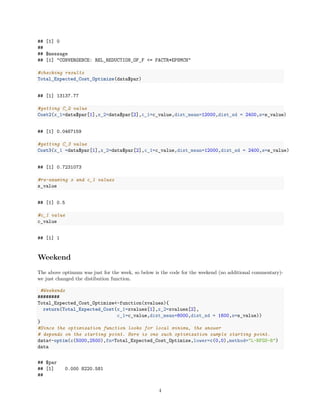 ## [1] 0
##
## $message
## [1] "CONVERGENCE: REL_REDUCTION_OF_F <= FACTR*EPSMCH"
#checking results
Total_Expected_Cost_Optimize(data$par)
## [1] 13137.77
#getting C_2 value
Cost2(x_1=data$par[1],x_2=data$par[2],c_1=c_value,dist_mean=12000,dist_sd = 2400,s=s_value)
## [1] 0.0467159
#getting C_3 value
Cost3(x_1 =data$par[1],x_2=data$par[2],c_1=c_value,dist_mean=12000,dist_sd = 2400,s=s_value)
## [1] 0.7231073
#re-examing s and c_1 values
s_value
## [1] 0.5
#c_1 value
c_value
## [1] 1
Weekend
The above optimum was just for the week, so below is the code for the weekend (no additional commentary)-
we just changed the distibution function.
#Weekends
########
Total_Expected_Cost_Optimize<-function(xvalues){
return(Total_Expected_Cost(x_1=xvalues[1],x_2=xvalues[2],
c_1=c_value,dist_mean=8000,dist_sd = 1600,s=s_value))
}
#Since the optimization function looks for local minima, the answer
# depends on the starting point. Here is one such optimization sample starting point.
data<-optim(c(5000,2500),fn=Total_Expected_Cost_Optimize,lower=c(0,0),method="L-BFGS-B")
data
## $par
## [1] 0.000 8220.581
##
4
 