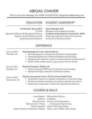  
Multivariable Calculus
Probability
Structure and Interpretation
of Computer Programming
Deterministic Optimization
Python, Java, HTML5, CSS3, jQuery
COURSES & SKILLS
Linear Algebra
Statistics
Data Structures
Microeconomic Theory
Decision Analysis
Adobe Illustrator, Photoshop, InDesign
EXPERIENCE
Web Development Intern, Branch Metrics
• Built web pages for company site and partner landing pages
• Developed applications of deferred deeplinking technology
• Designed pitch decks for investors and sales decks for potential clients
• Wrote market analysis reports, copy, and promotional articles
Research Assistant, Gallant Lab
• Data processing of fMRI scans for predictive neuroimaging
• Worked with Pylab, Freesurfer and Blender software
Quality Improvement Intern, CA Correctional Health Care
• Quantitative research on usability and adoption of new technology
• Studied use of data visualization as quality and performance driver
• Researched compensation models and organizational efficiency
Summer 2014
Palo Alto, CA
Summer 2013
Berkeley, CA
Summer 2012
Sacramento, CA
UC Berkeley, Spring 2017
3.7 GPA
Operations Research & Management Science
Regents’ and Chancellor’s Scholar
Leadership Award Recipient
EDUCATION STUDENT LEADERSHIP
House Manager, BSC
Manages house budgets and assets
Professional Development Coordinator, RCSA
Organizes professional events and resources
for top 2% of Berkeley students
ABIGAIL CHAVER
1730 La Loma Ave | Berkeley CA, 94709 | 510-387-8125 | abigailchaver@berkeley.edu
 