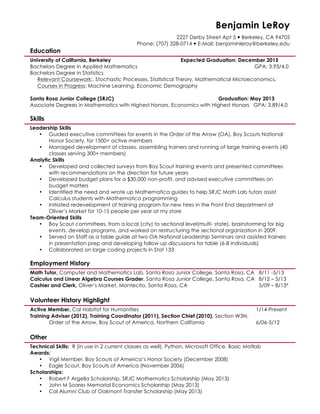 Benjamin LeRoy
2227 Derby Street Apt 5 — Berkeley, CA 94705
Phone: (707) 328-0714 — E-Mail: benjaminleroy@berkeley.edu
Education
University of California, Berkeley Expected Graduation: December 2015
Bachelors Degree in Applied Mathematics GPA: 3.93/4.0
Bachelors Degree in Statistics
Relevant Coursework:, Stochastic Processes, Statistical Theory, Mathematical Microeconomics,
Courses in Progress: Machine Learning, Economic Demography
Santa Rosa Junior College (SRJC) Graduation: May 2013
Associate Degrees in Mathematics with Highest Honors, Economics with Highest Honors GPA: 3.89/4.0
Skills
Leadership Skills
• Guided executive committees for events in the Order of the Arrow (OA), Boy Scouts National
Honor Society, for 1500+ active members
• Managed development of classes, assembling trainers and running of large training events (40
classes serving 300+ members)
Analytic Skills
• Developed and collected surveys from Boy Scout training events and presented committees
with recommendations on the direction for future years
• Developed budget plans for a $30,000 non-profit, and advised executive committees on
budget matters
• Identified the need and wrote up Mathematica guides to help SRJC Math Lab tutors assist
Calculus students with Mathematica programming
• Initiated redevelopment of training program for new hires in the Front End department at
Oliver’s Market for 10-15 people per year at my store
Team-Oriented Skills
• Boy Scout committees, from a local (city) to sectional level(multi- state), brainstorming for big
events, develop programs, and worked on restructuring the sectional organization in 2009.
• Served on Staff as a table guide at two OA National Leadership Seminars and assisted trainers
in presentation prep and developing follow up discussions for table (6-8 individuals)
• Collaborated on large coding projects in Stat 133
Employment History
Math Tutor, Computer and Mathematics Lab, Santa Rosa Junior College, Santa Rosa, CA 8/11 -5/13
Calculus and Linear Algebra Courses Grader, Santa Rosa Junior College, Santa Rosa, CA 8/12 – 5/13
Cashier and Clerk, Oliver’s Market, Montecito, Santa Rosa, CA 5/09 – 8/13*
Volunteer History Highlight
Active Member, Cal Habitat for Humanities 1/14-Present
Training Adviser (2012), Training Coordinator (2011), Section Chief (2010), Section W3N,
Order of the Arrow, Boy Scout of America, Northern California 6/06-5/12
Other
Technical Skills: R (in use in 2 current classes as well), Python, Microsoft Office, Basic Matlab
Awards:
• Vigil Member, Boy Scouts of America’s Honor Society (December 2008)
• Eagle Scout, Boy Scouts of America (November 2006)
Scholarships:
• Robert F Argella Scholarship, SRJC Mathematics Scholarship (May 2013)
• John M Soares Memorial Economics Scholarship (May 2013)
• Cal Alumni Club of Oakmont Transfer Scholarship (May 2013)
 