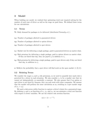 3 Model
When building our model, we realized that optimizing total cost required solving for the
number of each type of driver as well as the wage we paid them. We deﬁned these terms
for our calculations:
3.1 Terms
Y: Daily demand for packages to be delivered (distributed Normal(µ, σ) ).
x1: Number of packages allotted to guaranteed drivers
x2: Number of packages allotted to option drivers
x3: Number of packages allotted to spot drivers
c1: Market rate for delivering a single package, paid to guaranteed drivers no matter what.
c2: Risk premium for delivering a single package, paid to option drivers no matter what.
If they are hired that day, they are payed c2 in addition to c1.
c3: Risk premium for delivering a single package, paid to spot drivers only if they are hired
that day, in addition to c1.
s: Reﬂects the probability that a spot driver will ﬁnd work on the open market (∈ [0, 1]).
3.2 Relating Terms
We consider the wages c2 and c3 risk premiums, so we need to quantify how much risk is
perceived by a driver in each situation. We also consider c1 to be a market rate that we
cannot set independently, so essentially a constant. We also assume that if an option or
spot driver is not hired by Amazon, they can seek work with other companies. We assume
that the market will perform the same calculation as us, resulting in a spot market wage
of (c1 + c3).
We used a risk-averse utility function to capture a driver’s desire for a guaranteed wage.
By deﬁning c2 and c3 as functions of x1, x2, and x3, we can minimize a total cost function
with respect to fewer variables. We use the relative risk aversion function:
u(c) = (1 − e−γc
)
3
 