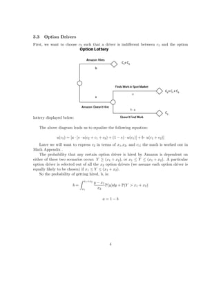 3.3 Option Drivers
First, we want to choose c2 such that a driver is indiﬀerent between c1 and the option
lottery displayed below:
The above diagram leads us to equalize the following equation:
u(c1) = [a · [s · u(c2 + c1 + c3) + (1 − s) · u(c1)] + b · u(c1 + c2)]
Later we will want to express c2 in terms of x1,x2, and c1; the math is worked out in
Math Appendix .
The probability that any certain option driver is hired by Amazon is dependent on
either of these two scenarios occur: Y ≥ (x1 + x2), or x1 ≤ Y ≤ (x1 + x2). A particular
option driver is selected out of all the x2 option drivers (we assume each option driver is
equally likely to be chosen) if x1 ≤ Y ≤ (x1 + x2).
So the probability of getting hired, b, is:
b =
x1+x2
x1
y − x1
x2
P(y)dy + P(Y > x1 + x2)
a = 1 − b
4
 