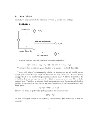 3.4 Spot Drivers
Similarly, we want drivers to be indiﬀerent between c1 and the spot lottery:
The above diagram leads us to equalize the following eqation:
u(c1) = [a · [s · u(c1 + c3) + (1 − s) · u(0)] + b · u(c1 + c3)]
You can see how we express c3 as a function of x1,x2 and c1 in Math Appendix.
The optimal value of x3 is essentially inﬁnite: we assume that we will be able to ﬁnd
enough spot workers to cover all of our demand if we oﬀer a fair wage. However, having
no upper limit to the number of spot drivers available makes it diﬃcult to calculate the
probability that any one spot driver will be hired by Amazon, as we were able to do for
option drivers. Therefore, we assumed that it’s reasonable to solve the problem within three
standard deviations of the distribution: we would almost never expect to hire beyond that.
So we deﬁne:
x3 = (µ + 3σ) − (x1 + x2)
Then we can deﬁne a spot worker getting hired as the scenario where
Y ≥ (x1 + x2)
and that this driver is selected out of the x3 option drivers. The probability b that this
occurs is:
5
 