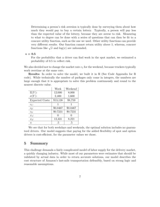 Determining a person’s risk aversion is typically done by surveying them about how
much they would pay to buy a certain lottery. Typically, a person will pay less
than the expected value of the lottery, because they are averse to risk. Measuring
to what to degree can be done with a series of questions that can then be ﬁt to a
concave utility function, such as the one we used. Other utility functions can provide
very diﬀerent results. Our function cannot return utility above 1, whereas, concave
functions like
√
x and log(x) are unbounded.
s = 0.5
For the probability that a driver can ﬁnd work in the spot market, we estimated a
probability of 0.5 to reﬂect risk.
We also decided not to change the market rate c1 for the weekend, because truckers typically
work overtime at the same rate.
Results: In order to solve the model, we built it in R (See Code Appendix for R
code). While technically the number of packages only come in integers, the numbers are
large enough that it is appropriate to solve this problem continuously and round to the
nearest discrete value.
Week Weekend
E(Y ): 12,000 8,000
σ(Y ): 2,400 1,600
Expected Costs: $13,138 $8,759
c1: 1 1
c2: $0.0467 $0.0467
c3: $0.7231 $0.7231
x1: 0 0
x2: 12,331 8,221
s: .5 .5
We see that for both weekdays and weekends, the optimal solution includes no guaran-
teed drivers. Our model suggests that paying for the added ﬂexibility of spot and option
drivers is cost-eﬃcient, for the parameter values we chose.
5 Summary
This challenge demands a fairly complicated model of labor supply for the delivery market,
a quickly changing industry. While most of our parameters were estimates that should be
validated by actual data in order to return accurate solutions, our model describes the
cost structure of Amazon’s last-mile transportation defensibly, based on strong logic and
reasonable assumptions.
7
 